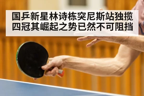 国乒新星林诗栋突尼斯站独揽四冠其崛起之势已然不可阻挡