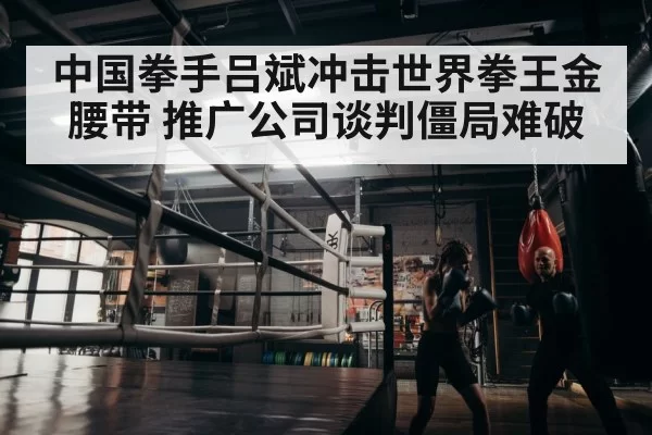 中国拳手吕斌冲击世界拳王金腰带 推广公司谈判僵局难破
