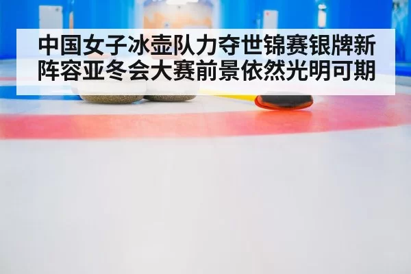 中国女子冰壶队力夺世锦赛银牌新阵容亚冬会大赛前景依然光明可期